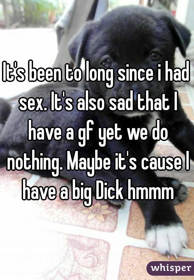 It's been to long since i had sex. It's also sad that I have a gf yet we do nothing. Maybe it's cause I have a big Dick hmmm