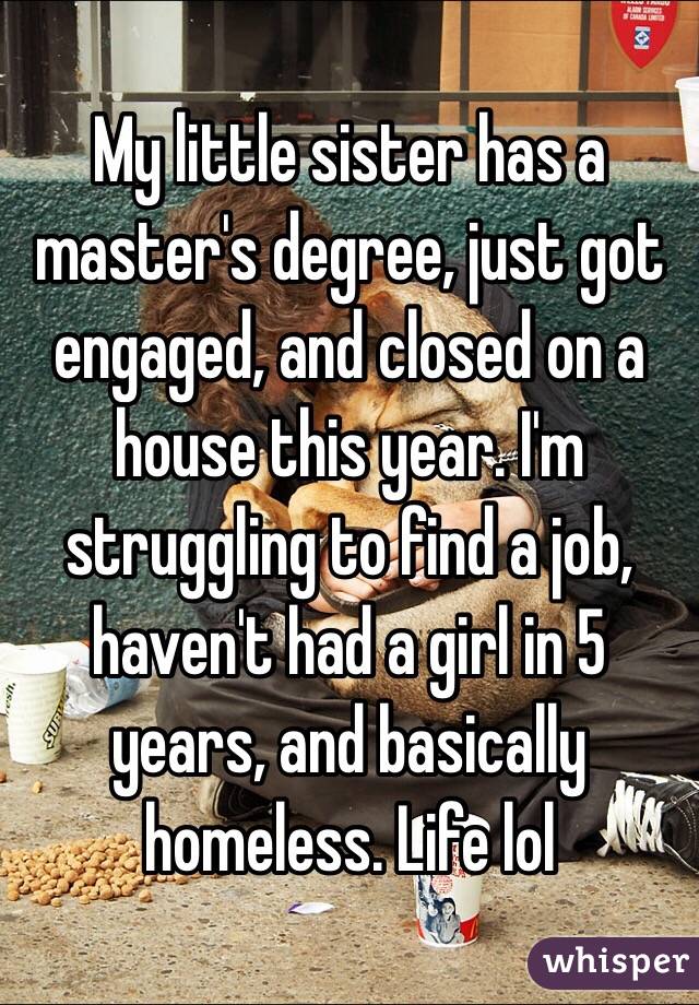 My little sister has a master's degree, just got engaged, and closed on a house this year. I'm struggling to find a job, haven't had a girl in 5 years, and basically homeless. Life lol