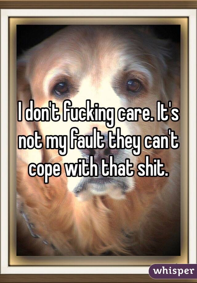 I don't fucking care. It's not my fault they can't cope with that shit. 