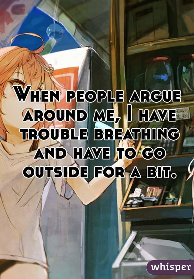 When people argue around me, I have trouble breathing and have to go outside for a bit.