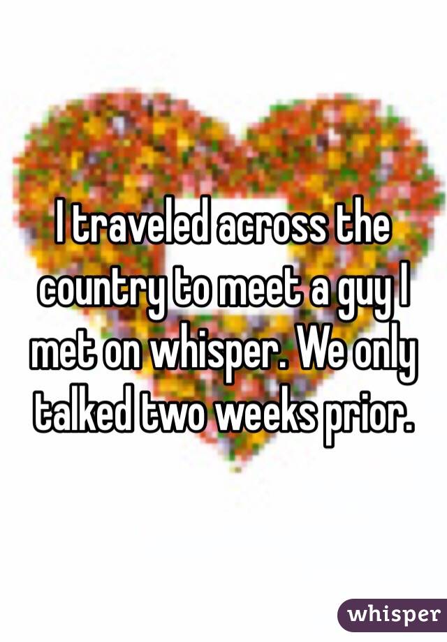 I traveled across the country to meet a guy I met on whisper. We only talked two weeks prior. 