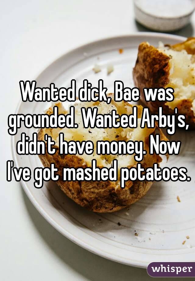 Wanted dick, Bae was grounded. Wanted Arby's, didn't have money. Now I've got mashed potatoes.