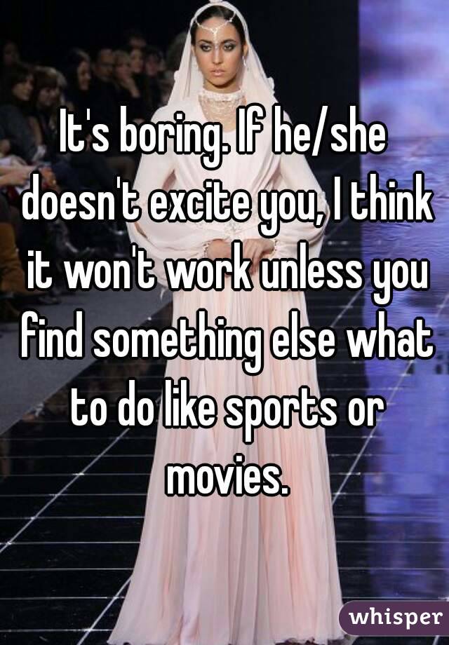 It's boring. If he/she doesn't excite you, I think it won't work unless you find something else what to do like sports or movies.