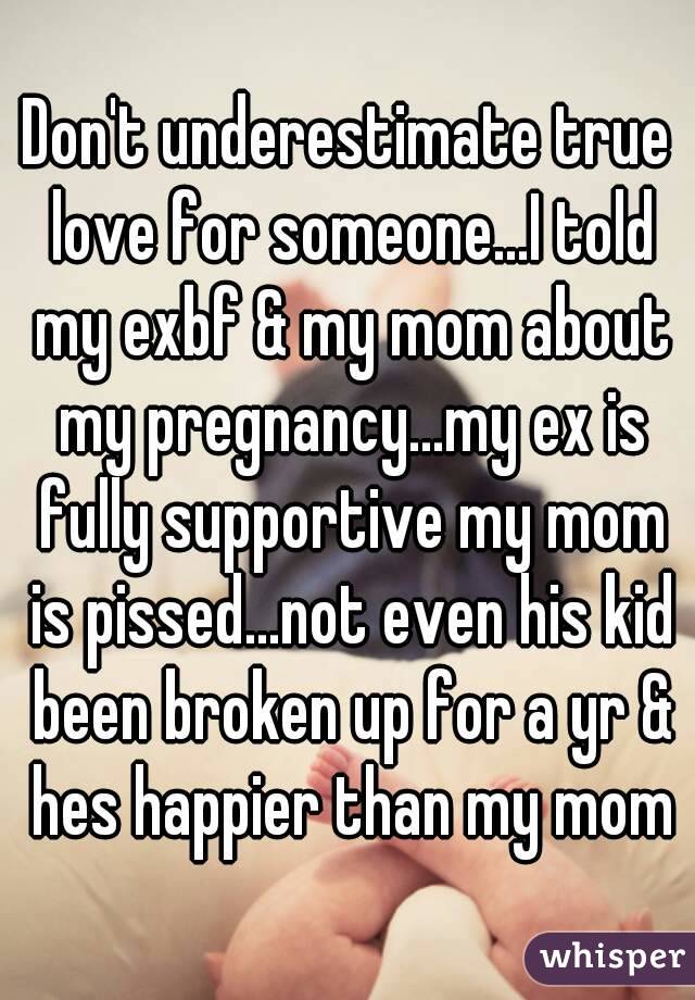 Don't underestimate true love for someone...I told my exbf & my mom about my pregnancy...my ex is fully supportive my mom is pissed...not even his kid been broken up for a yr & hes happier than my mom
