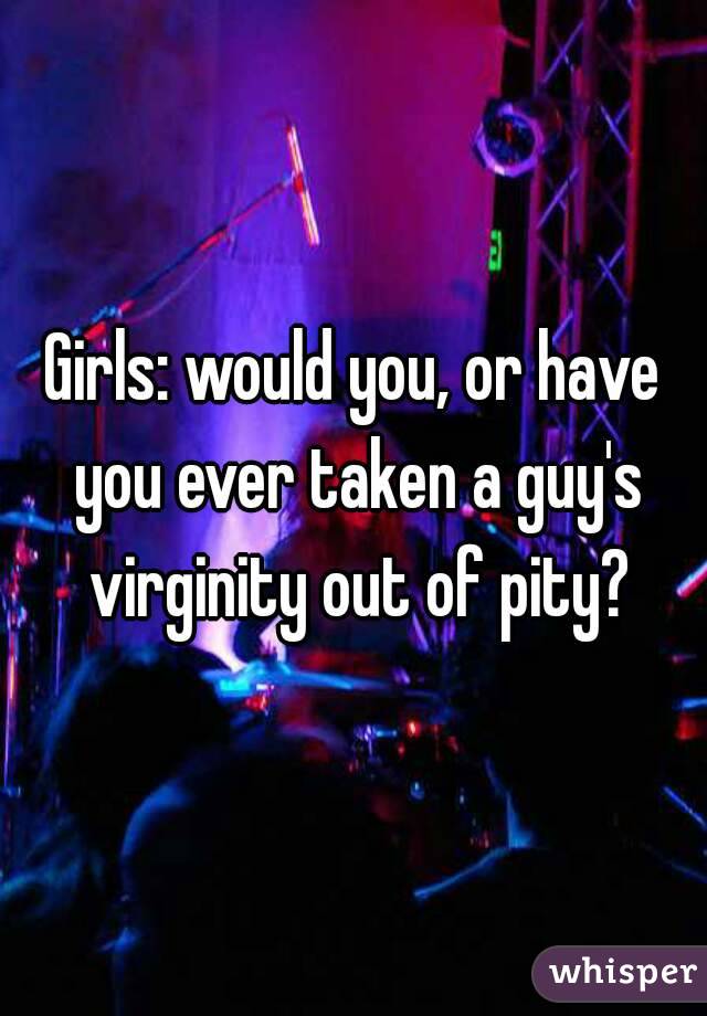 Girls: would you, or have you ever taken a guy's virginity out of pity?
