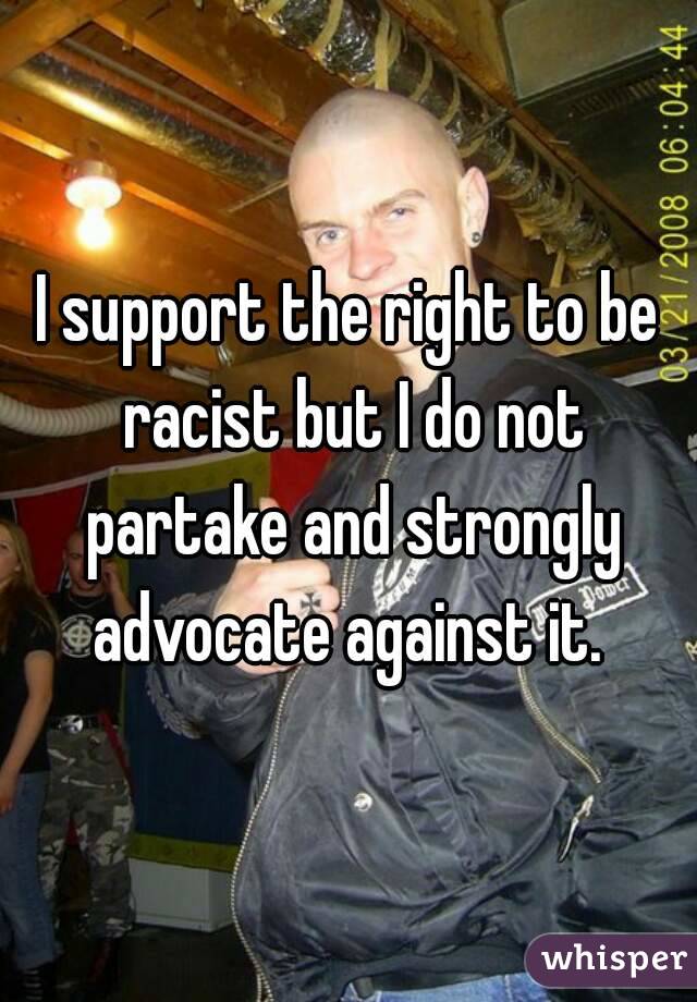 I support the right to be racist but I do not partake and strongly advocate against it. 
