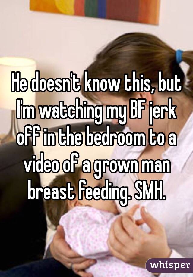 He doesn't know this, but I'm watching my BF jerk off in the bedroom to a video of a grown man breast feeding. SMH.