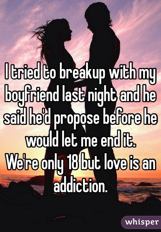 I tried to breakup with my boyfriend last night and he said he'd propose before he would let me end it. 
We're only 18 but love is an addiction.