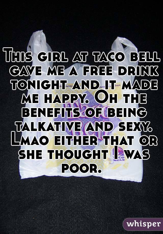 This girl at taco bell gave me a free drink tonight and it made me happy. Oh the benefits of being talkative and sexy. Lmao either that or she thought I was poor. 