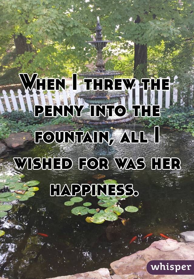 When I threw the penny into the fountain, all I wished for was her happiness. 
