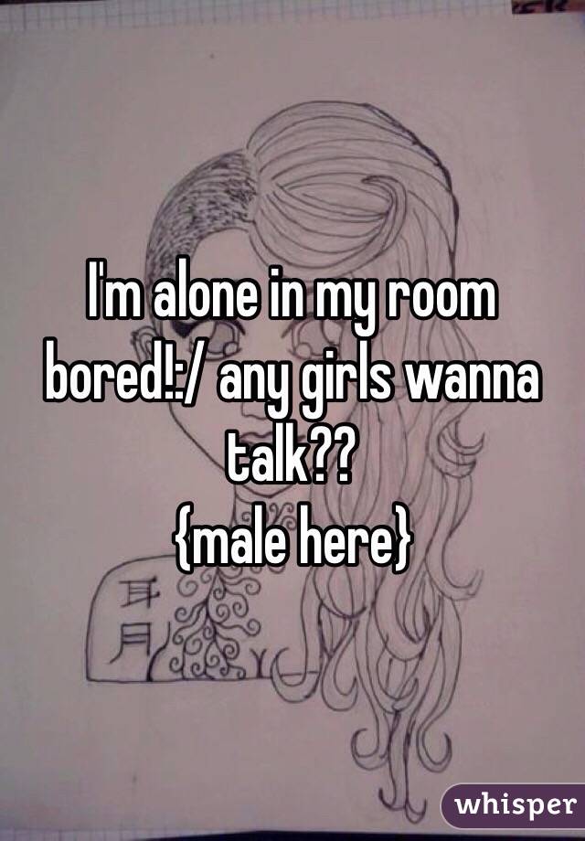 I'm alone in my room bored!:/ any girls wanna talk??
{male here}