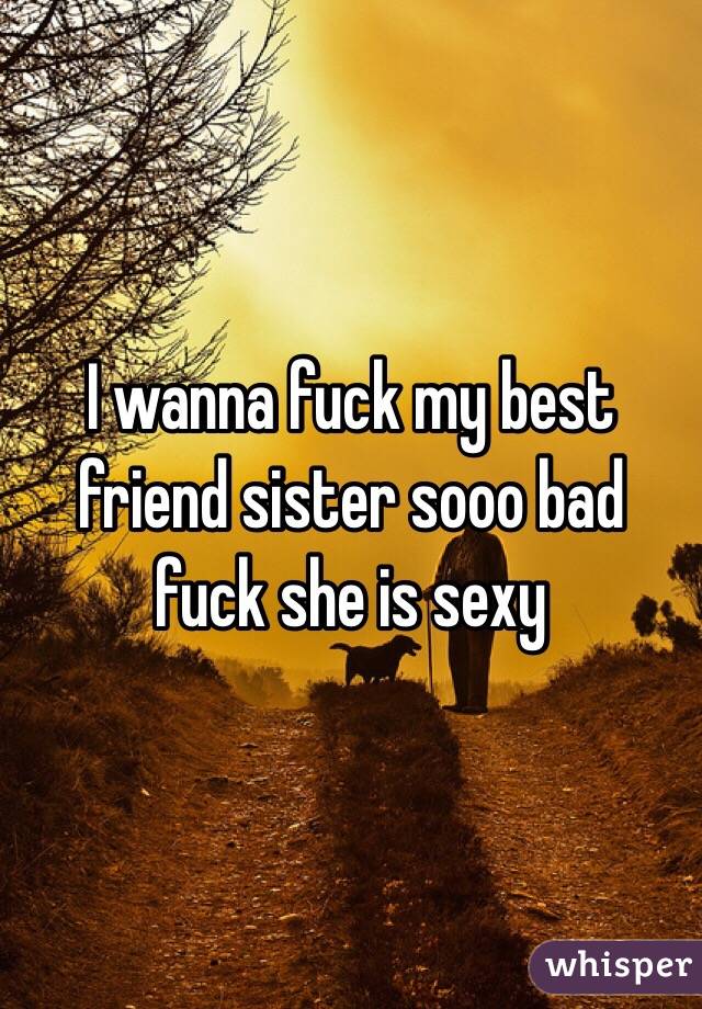I wanna fuck my best friend sister sooo bad fuck she is sexy 