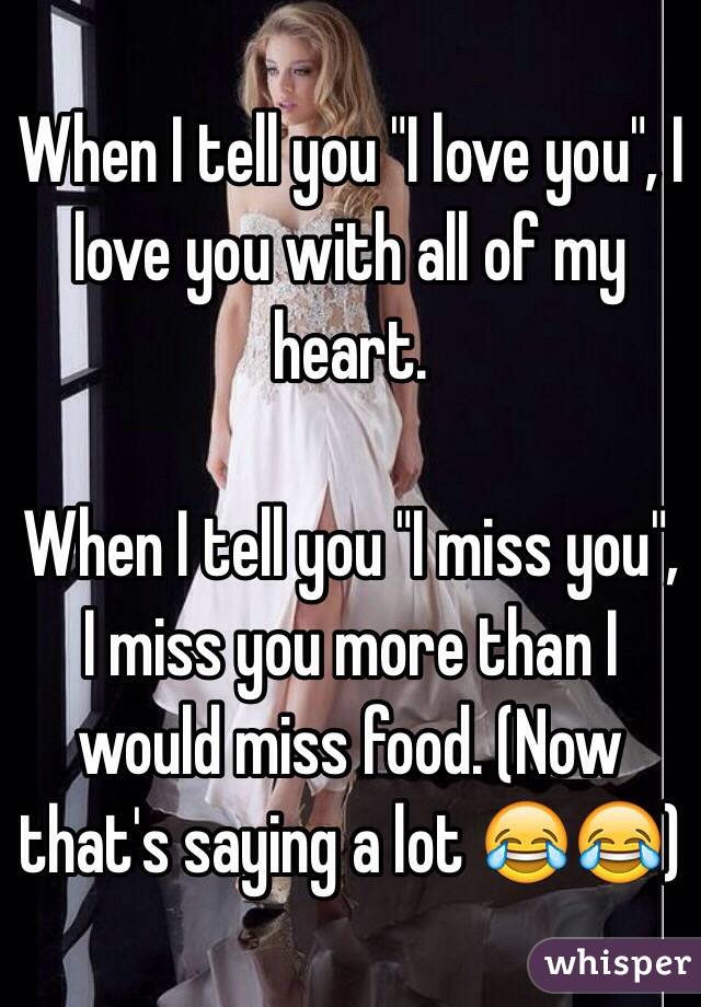 When I tell you "I love you", I love you with all of my heart.

When I tell you "I miss you", I miss you more than I would miss food. (Now that's saying a lot 😂😂)