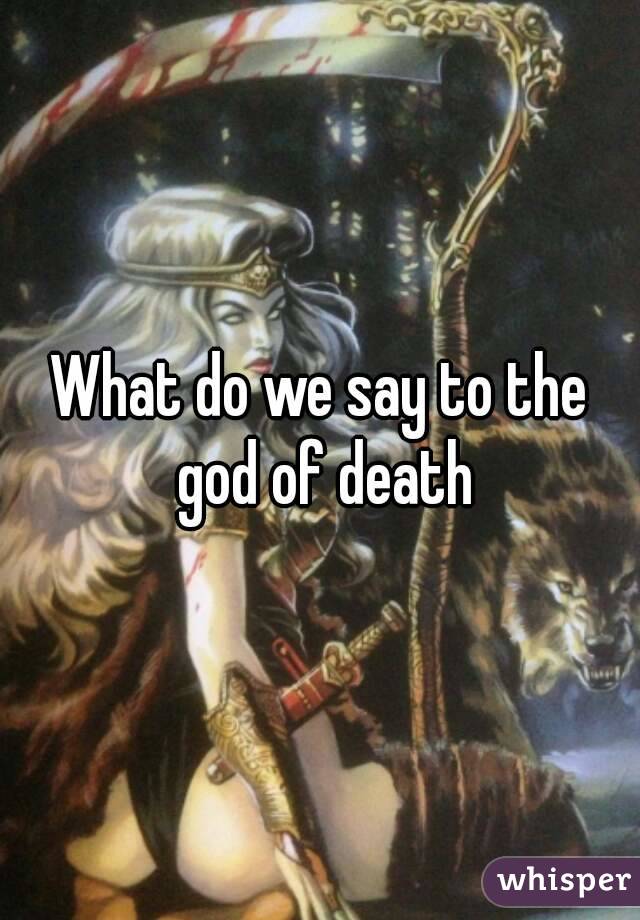 What do we say to the god of death
