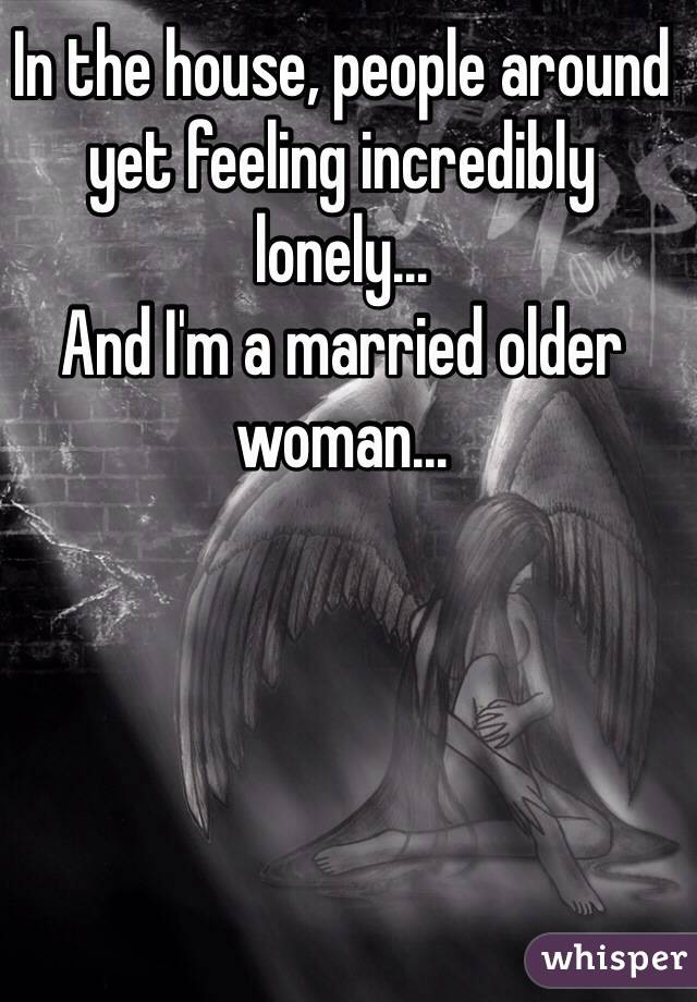 In the house, people around yet feeling incredibly lonely...
And I'm a married older woman...