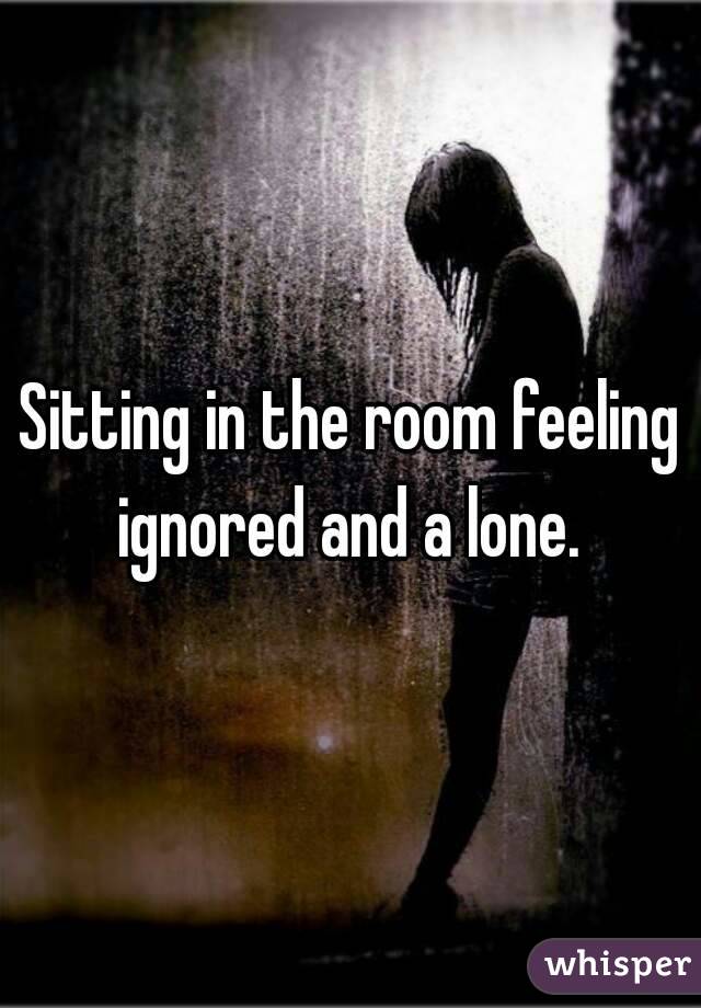 Sitting in the room feeling ignored and a lone. 