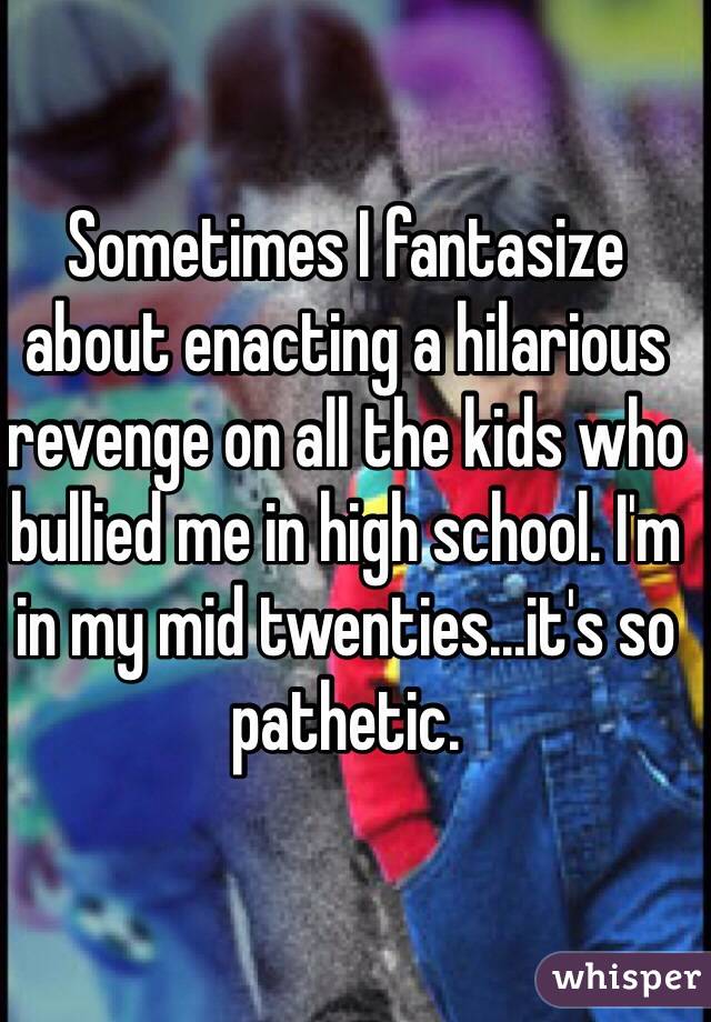 Sometimes I fantasize about enacting a hilarious revenge on all the kids who bullied me in high school. I'm in my mid twenties...it's so pathetic.