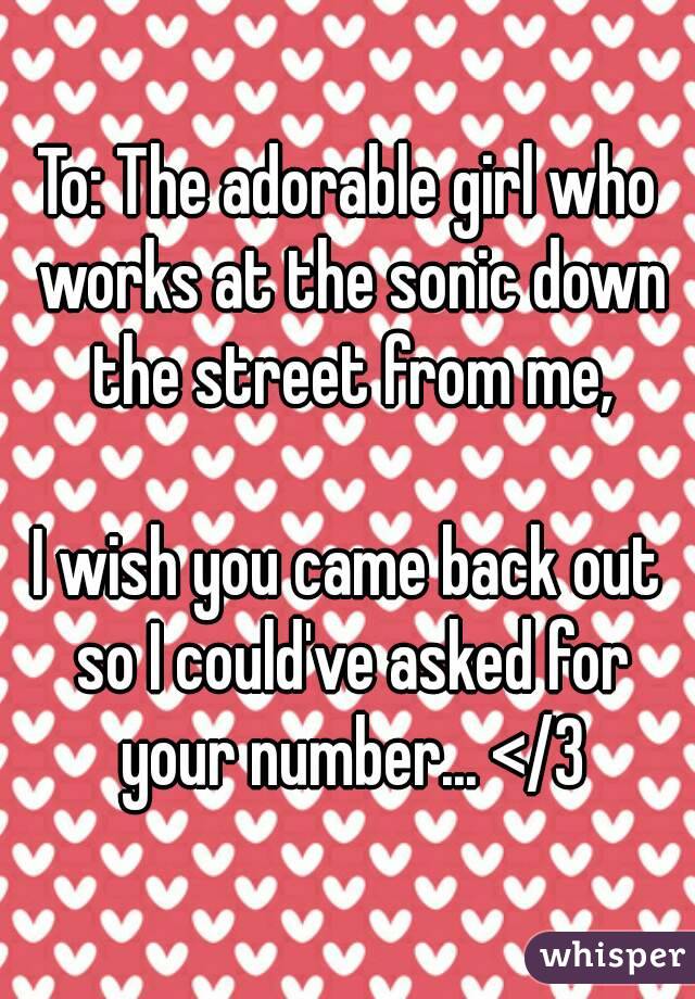 To: The adorable girl who works at the sonic down the street from me,

I wish you came back out so I could've asked for your number... </3