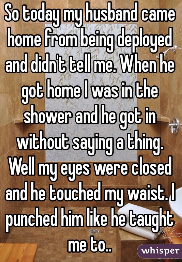 So today my husband came home from being deployed and didn't tell me. When he got home I was in the shower and he got in without saying a thing. Well my eyes were closed and he touched my waist. I punched him like he taught me to.. 