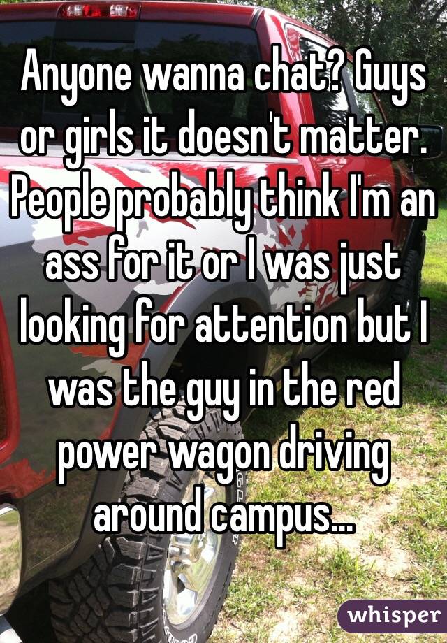 Anyone wanna chat? Guys or girls it doesn't matter. People probably think I'm an ass for it or I was just looking for attention but I was the guy in the red power wagon driving around campus...