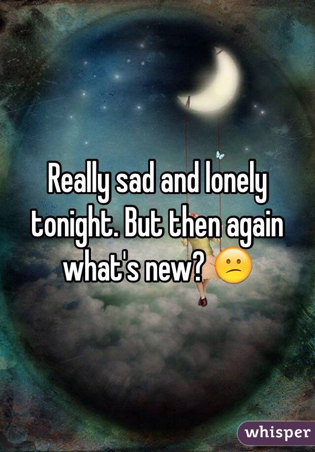 Really sad and lonely tonight. But then again what's new? 😕