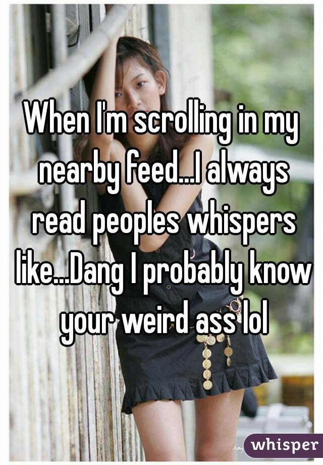 When I'm scrolling in my nearby feed...I always read peoples whispers like...Dang I probably know your weird ass lol