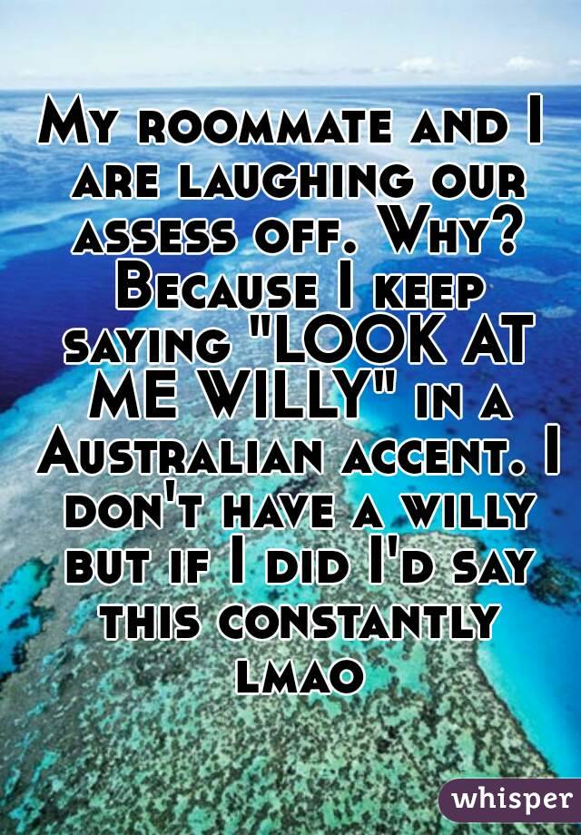 My roommate and I are laughing our assess off. Why? Because I keep saying "LOOK AT ME WILLY" in a Australian accent. I don't have a willy but if I did I'd say this constantly lmao