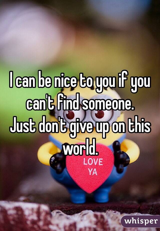 I can be nice to you if you can't find someone.
Just don't give up on this world.