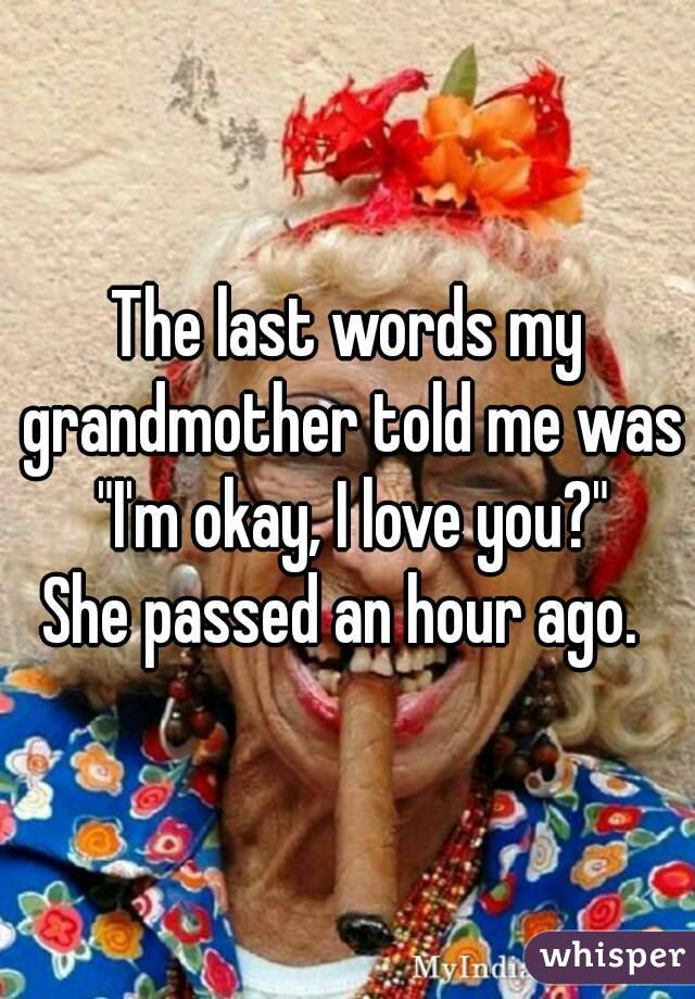 The last words my grandmother told me was "I'm okay, I love you?"
She passed an hour ago. 