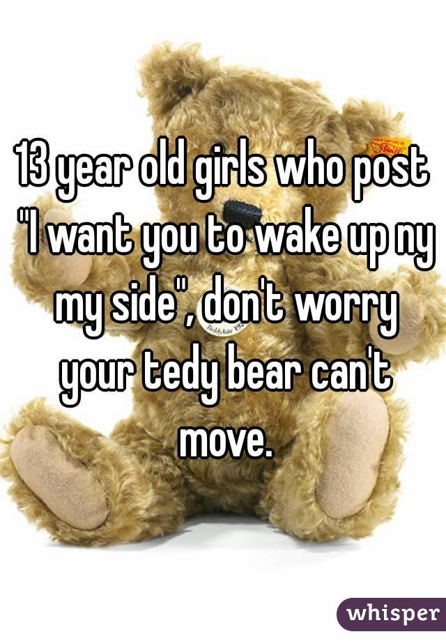 13 year old girls who post "I want you to wake up ny my side", don't worry your tedy bear can't move.