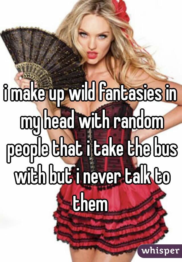 i make up wild fantasies in my head with random people that i take the bus with but i never talk to them 