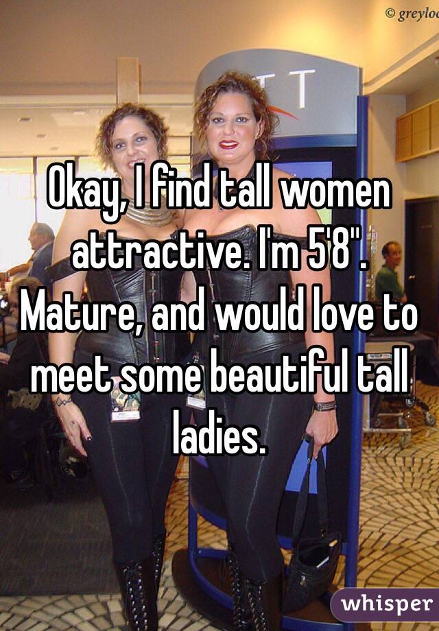 Okay, I find tall women attractive. I'm 5'8". Mature, and would love to meet some beautiful tall ladies.