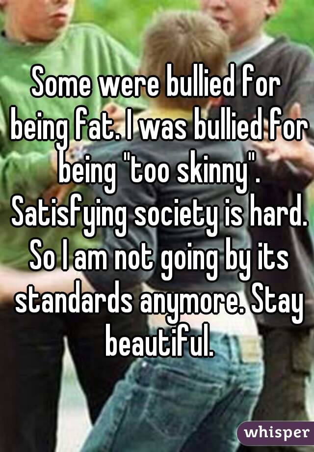 Some were bullied for being fat. I was bullied for being "too skinny". Satisfying society is hard. So I am not going by its standards anymore. Stay beautiful.