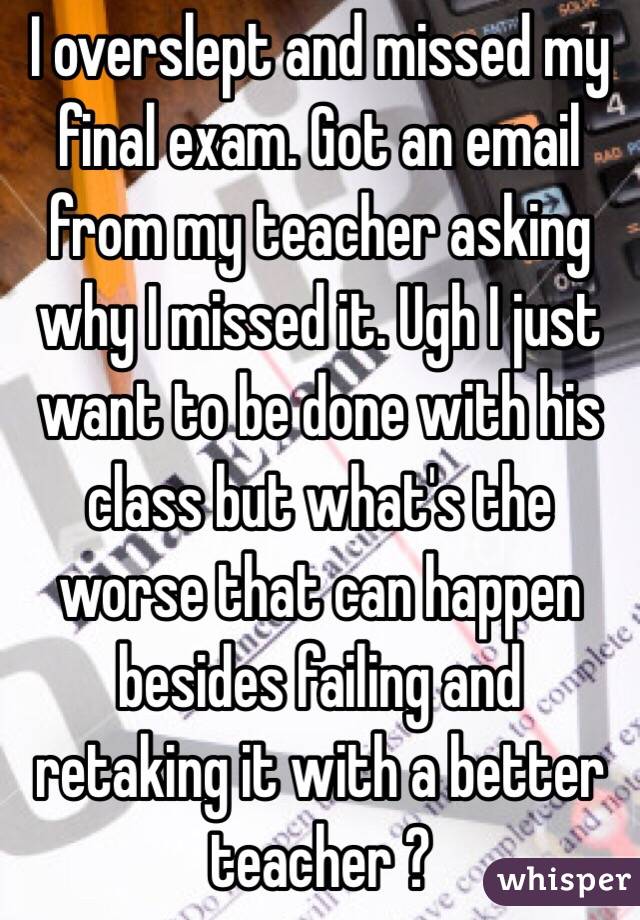 I overslept and missed my final exam. Got an email from my teacher asking why I missed it. Ugh I just want to be done with his class but what's the worse that can happen besides failing and retaking it with a better teacher ?