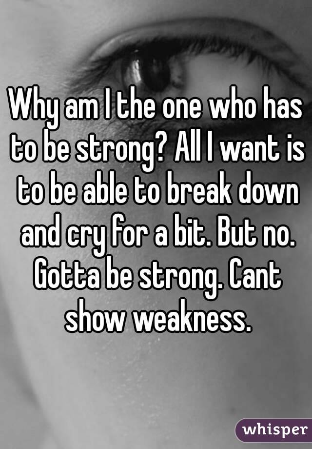 Why am I the one who has to be strong? All I want is to be able to break down and cry for a bit. But no. Gotta be strong. Cant show weakness.