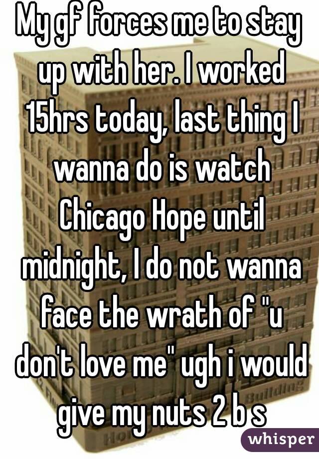 My gf forces me to stay up with her. I worked 15hrs today, last thing I wanna do is watch Chicago Hope until midnight, I do not wanna face the wrath of "u don't love me" ugh i would give my nuts 2 b s