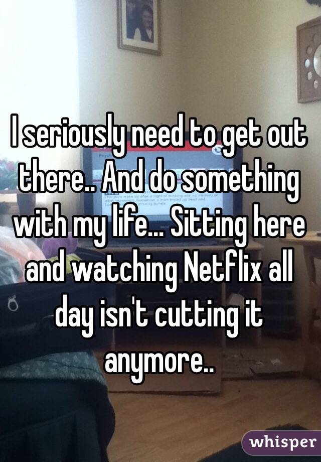 I seriously need to get out there.. And do something with my life... Sitting here and watching Netflix all day isn't cutting it anymore..
