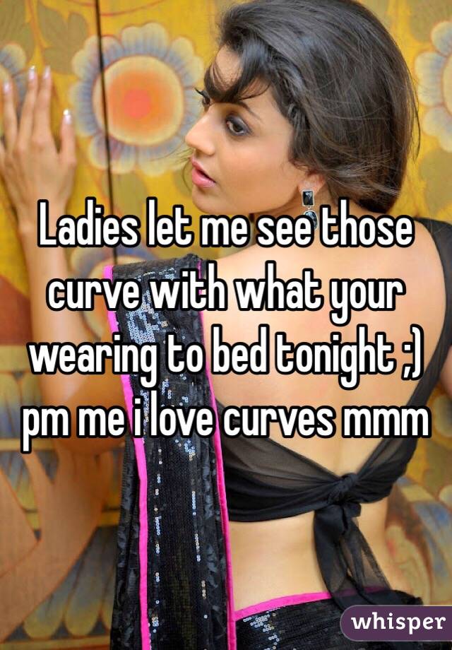 Ladies let me see those curve with what your wearing to bed tonight ;) pm me i love curves mmm