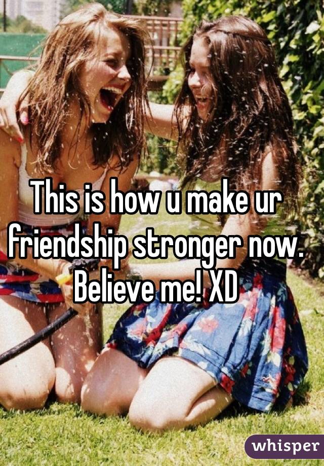 This is how u make ur friendship stronger now. Believe me! XD 