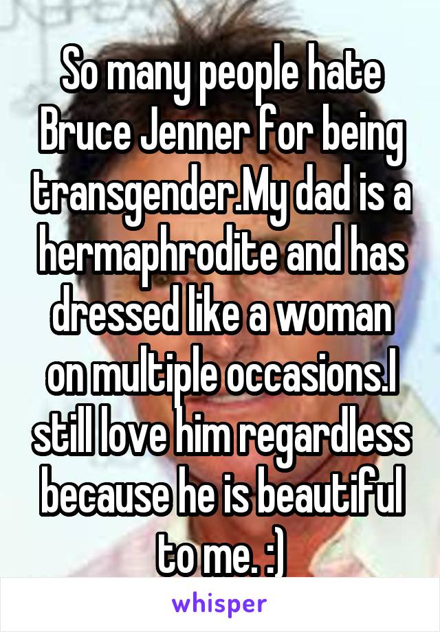 So many people hate Bruce Jenner for being transgender.My dad is a hermaphrodite and has dressed like a woman on multiple occasions.I still love him regardless because he is beautiful to me. :)