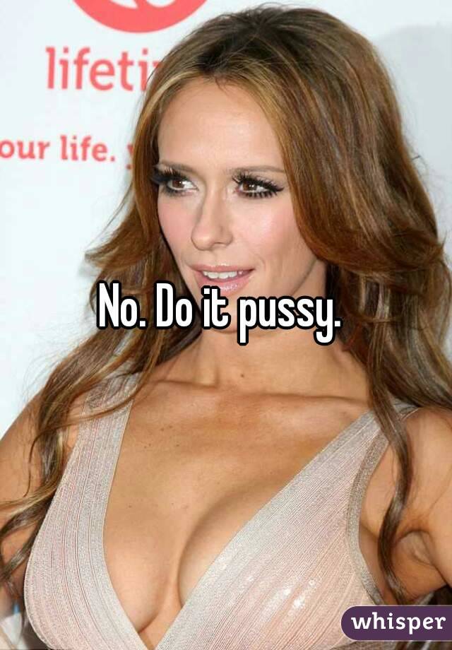 No. Do it pussy. 