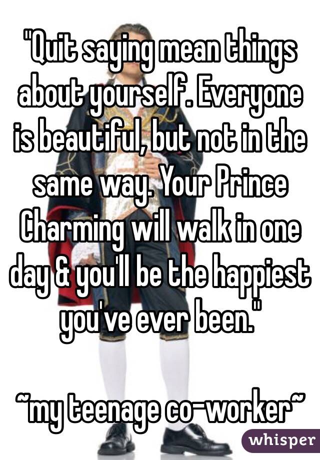 "Quit saying mean things about yourself. Everyone is beautiful, but not in the same way. Your Prince Charming will walk in one day & you'll be the happiest you've ever been."

~my teenage co-worker~