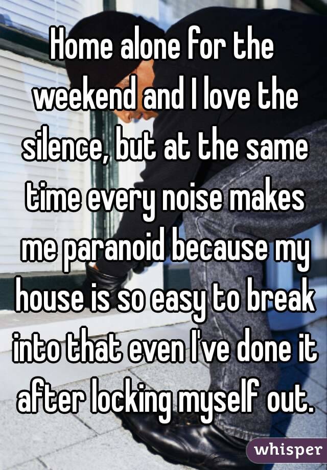 Home alone for the weekend and I love the silence, but at the same time every noise makes me paranoid because my house is so easy to break into that even I've done it after locking myself out.