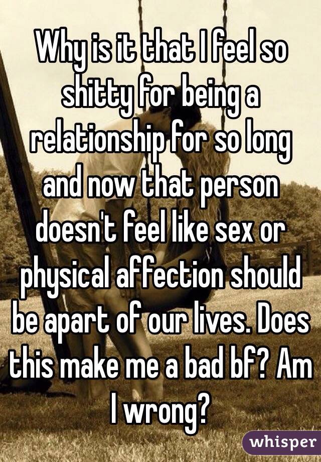Why is it that I feel so shitty for being a relationship for so long  and now that person doesn't feel like sex or physical affection should be apart of our lives. Does this make me a bad bf? Am I wrong?