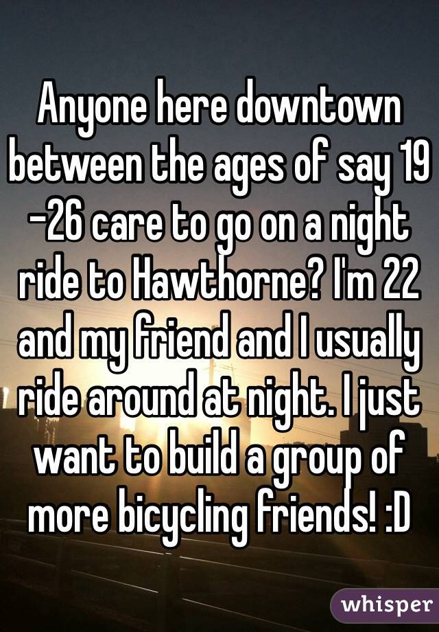 Anyone here downtown between the ages of say 19 -26 care to go on a night ride to Hawthorne? I'm 22 and my friend and I usually ride around at night. I just want to build a group of more bicycling friends! :D