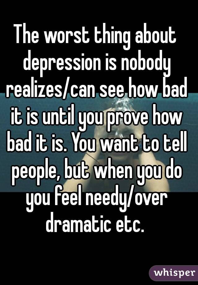 The worst thing about depression is nobody realizes/can see how bad it is until you prove how bad it is. You want to tell people, but when you do you feel needy/over dramatic etc. 