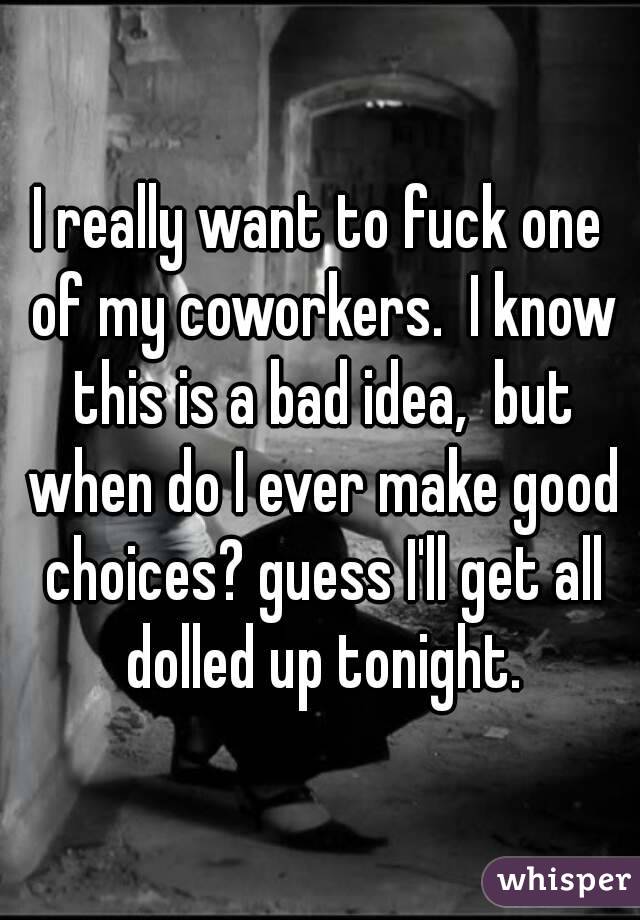 I really want to fuck one of my coworkers.  I know this is a bad idea,  but when do I ever make good choices? guess I'll get all dolled up tonight.