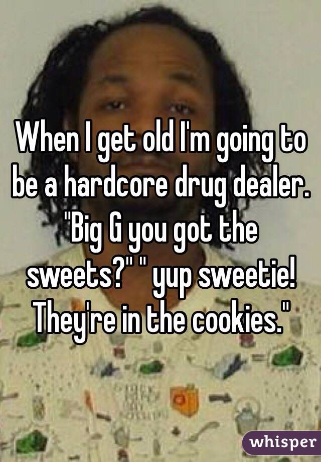 When I get old I'm going to be a hardcore drug dealer. "Big G you got the sweets?" " yup sweetie! They're in the cookies."