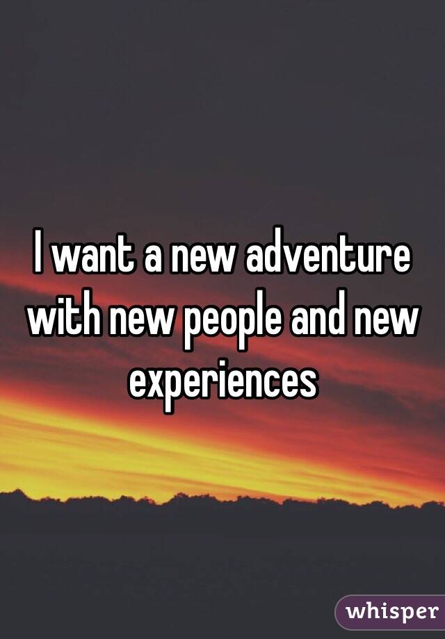 I want a new adventure with new people and new experiences 