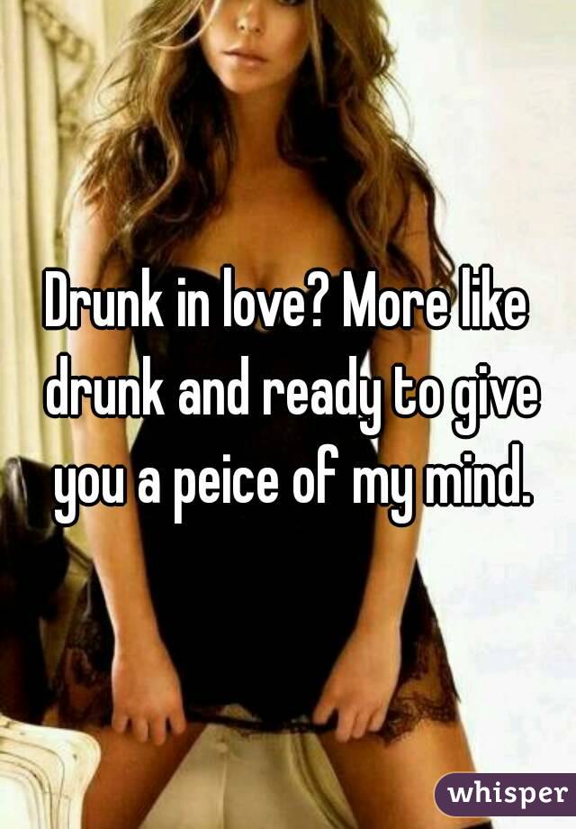 Drunk in love? More like drunk and ready to give you a peice of my mind.